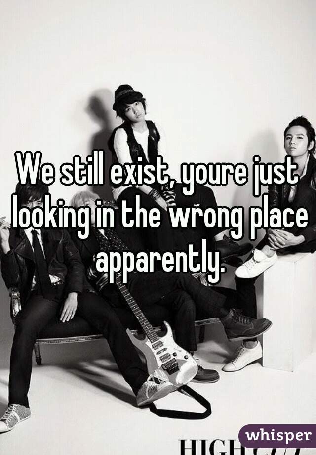 We still exist, youre just looking in the wrong place apparently.