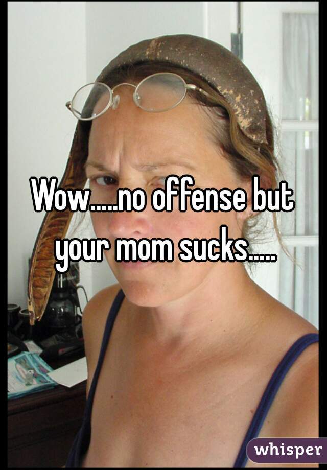 Wow.....no offense but your mom sucks.....
