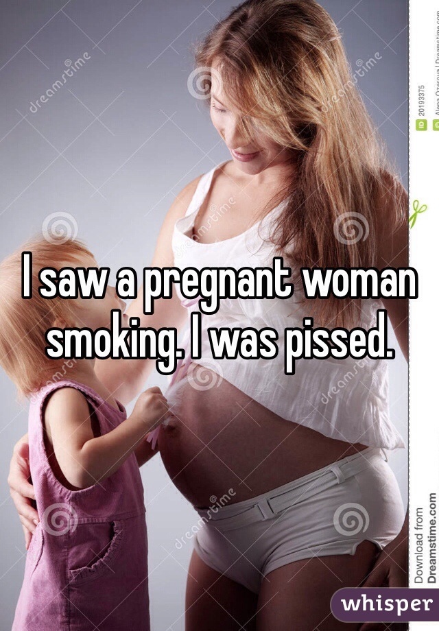 I saw a pregnant woman smoking. I was pissed.