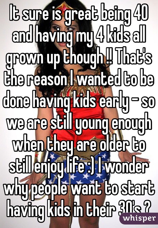 It sure is great being 40 and having my 4 kids all grown up though !! That's the reason I wanted to be done having kids early - so we are still young enough when they are older to still enjoy life :) I wonder why people want to start having kids in their 30's ?