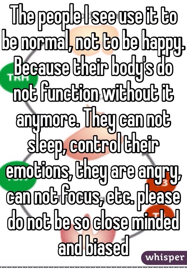 The people I see use it to be normal, not to be happy. Because their body's do not function without it anymore. They can not sleep, control their emotions, they are angry, can not focus, etc. please do not be so close minded and biased