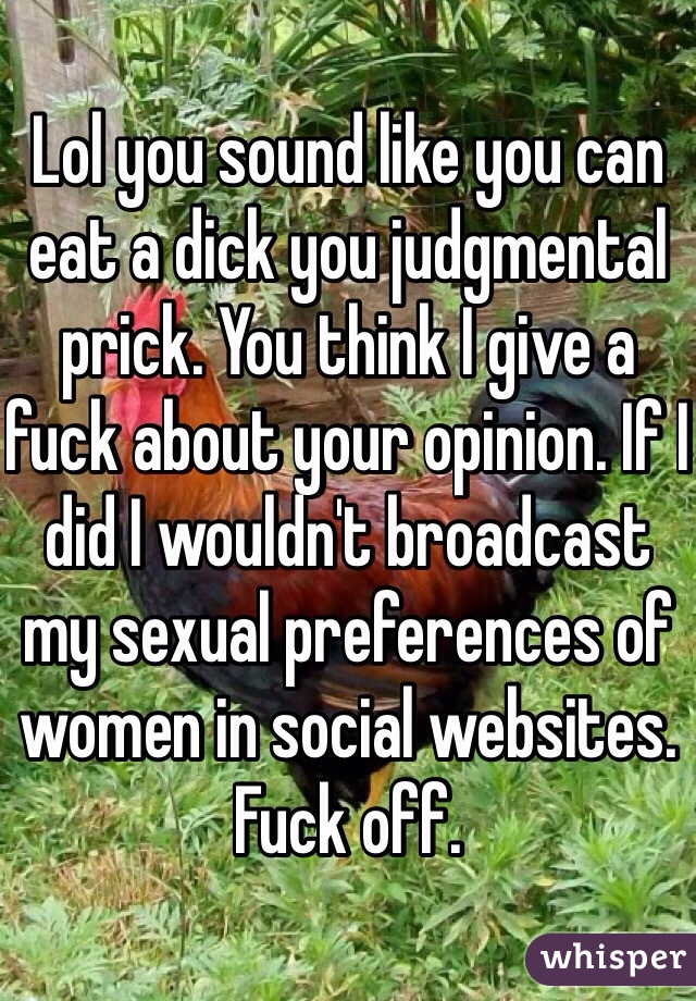 Lol you sound like you can eat a dick you judgmental prick. You think I give a fuck about your opinion. If I did I wouldn't broadcast my sexual preferences of women in social websites. Fuck off. 