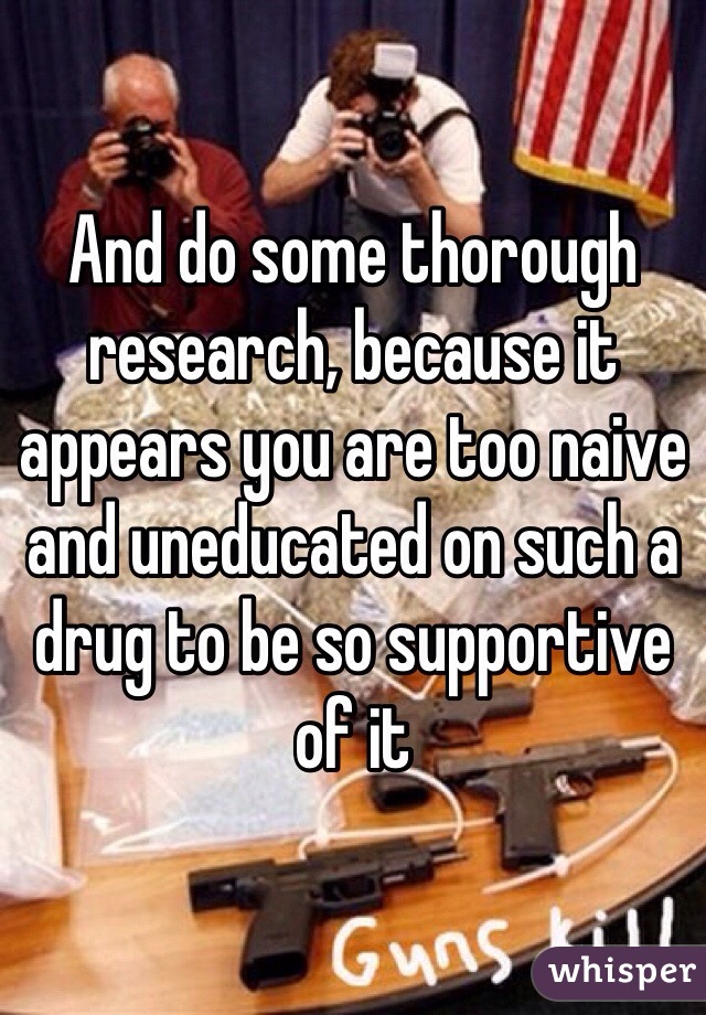 And do some thorough research, because it appears you are too naive and uneducated on such a drug to be so supportive of it