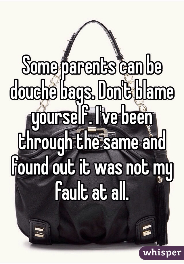 Some parents can be douche bags. Don't blame yourself. I've been through the same and found out it was not my fault at all. 