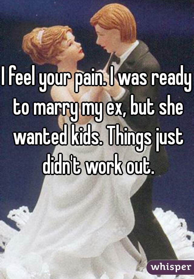 I feel your pain. I was ready to marry my ex, but she wanted kids. Things just didn't work out.