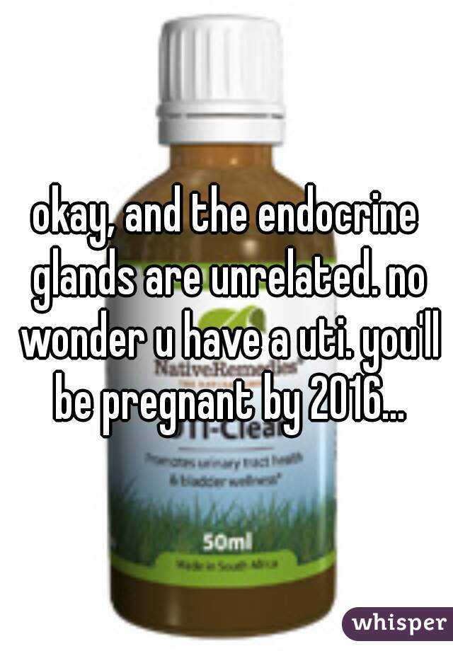 okay, and the endocrine glands are unrelated. no wonder u have a uti. you'll be pregnant by 2016...