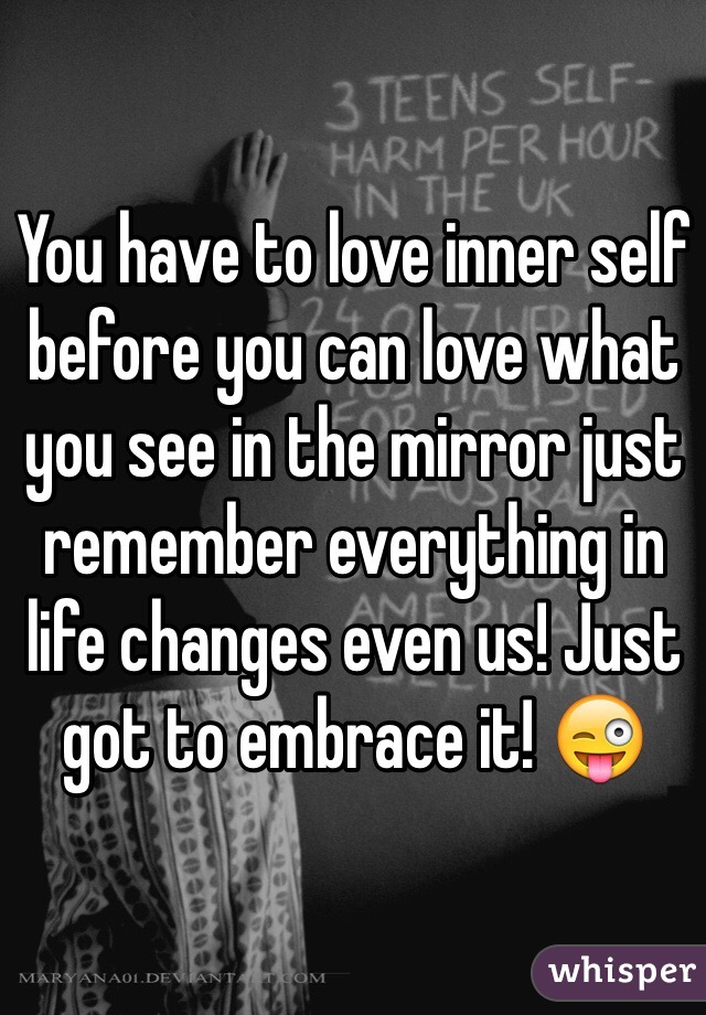 You have to love inner self before you can love what you see in the mirror just remember everything in life changes even us! Just got to embrace it! 😜