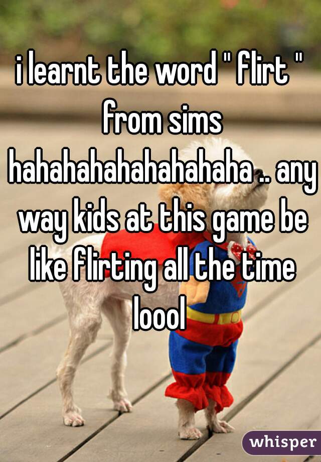 i learnt the word " flirt " from sims hahahahahahahahaha .. any way kids at this game be like flirting all the time loool 