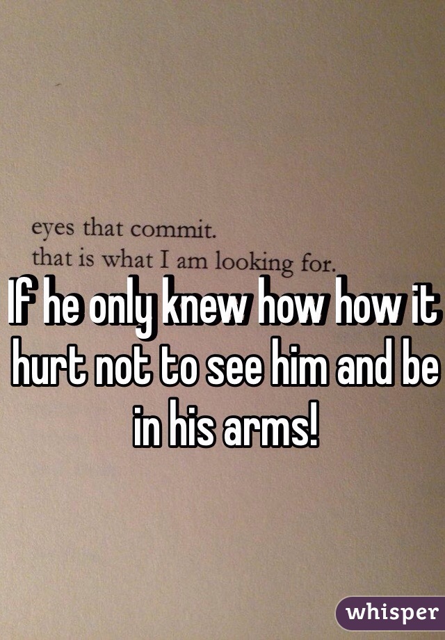 If he only knew how how it hurt not to see him and be in his arms!