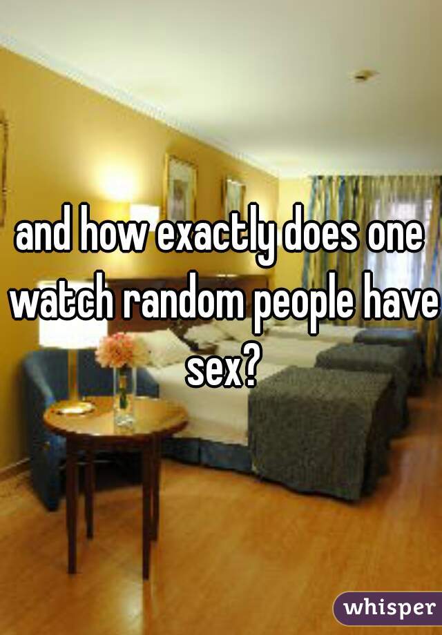and how exactly does one watch random people have sex?