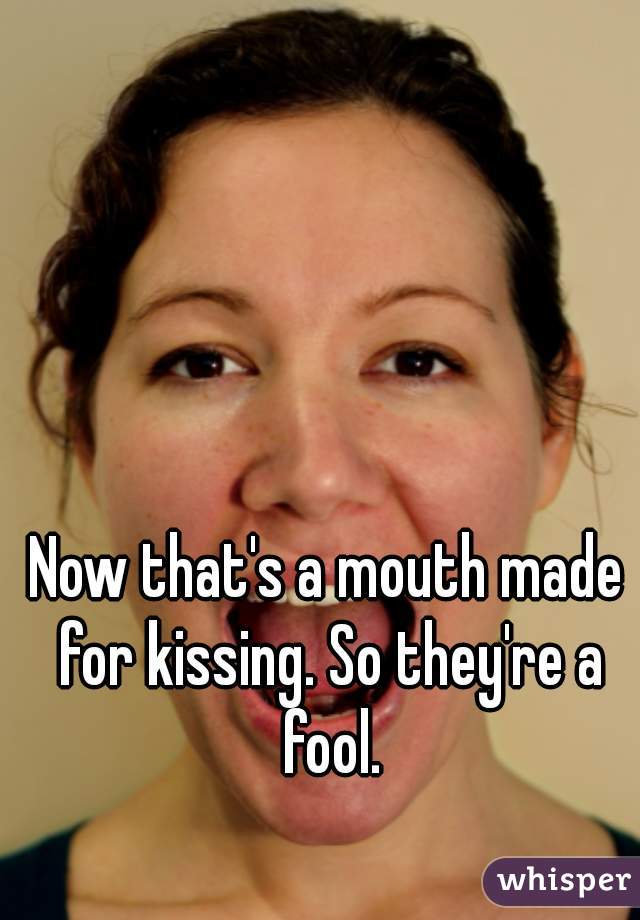 Now that's a mouth made for kissing. So they're a fool.