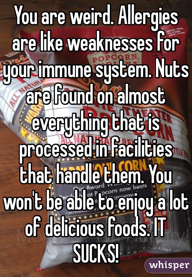 You are weird. Allergies are like weaknesses for your immune system. Nuts are found on almost everything that is processed in facilities that handle them. You won't be able to enjoy a lot of delicious foods. IT SUCKS!