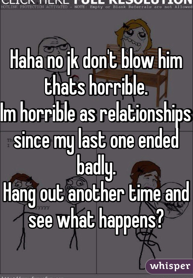 Haha no jk don't blow him thats horrible.
Im horrible as relationships since my last one ended badly.
Hang out another time and see what happens?