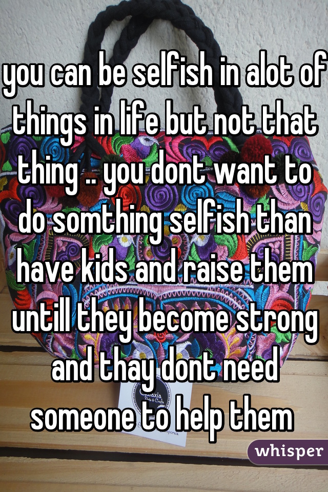 you can be selfish in alot of things in life but not that thing .. you dont want to do somthing selfish than have kids and raise them untill they become strong and thay dont need someone to help them 