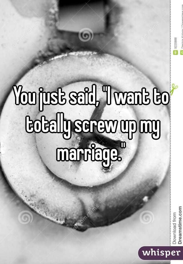 You just said, "I want to totally screw up my marriage." 