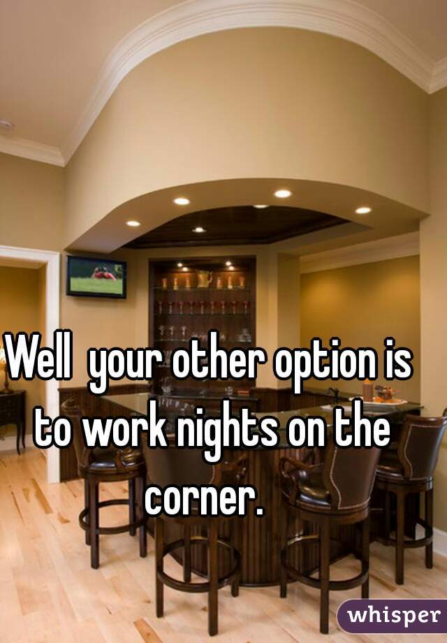 Well  your other option is to work nights on the corner.  