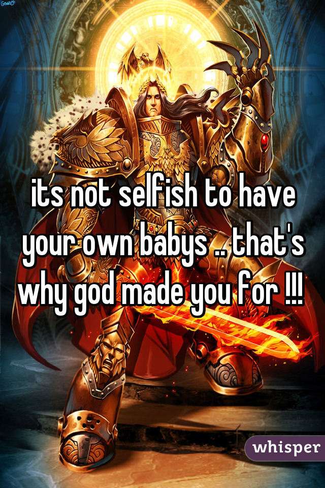 its not selfish to have your own babys .. that's why god made you for !!! 