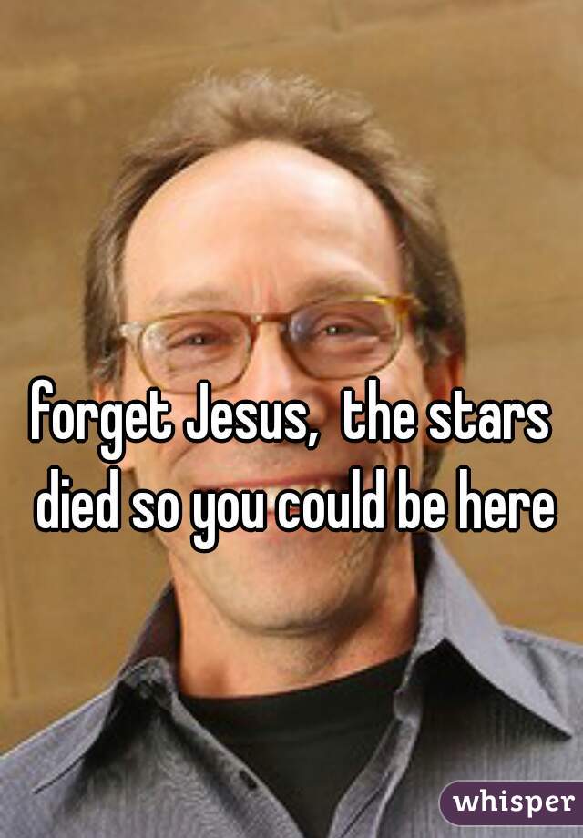 forget Jesus,  the stars died so you could be here