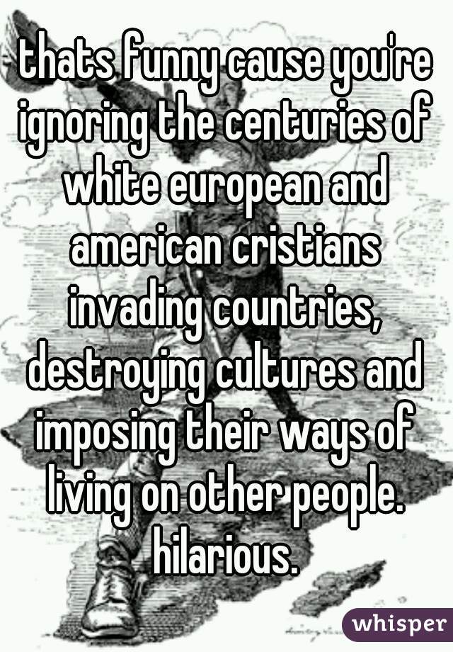 thats funny cause you're ignoring the centuries of white european and american cristians invading countries, destroying cultures and imposing their ways of living on other people. hilarious.