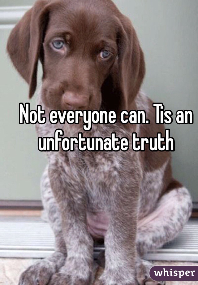 Not everyone can. Tis an unfortunate truth