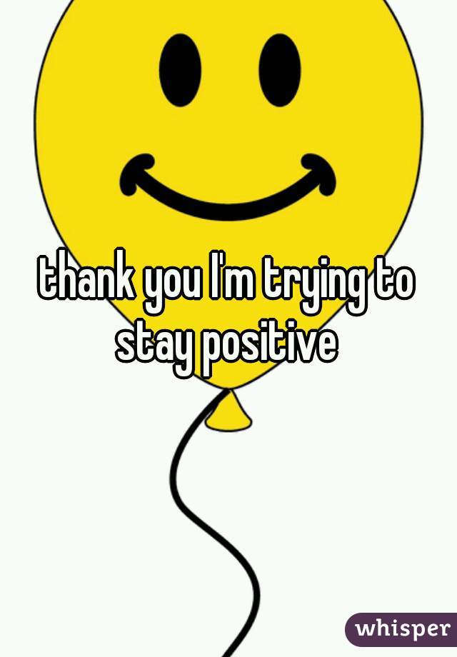 thank you I'm trying to stay positive 
