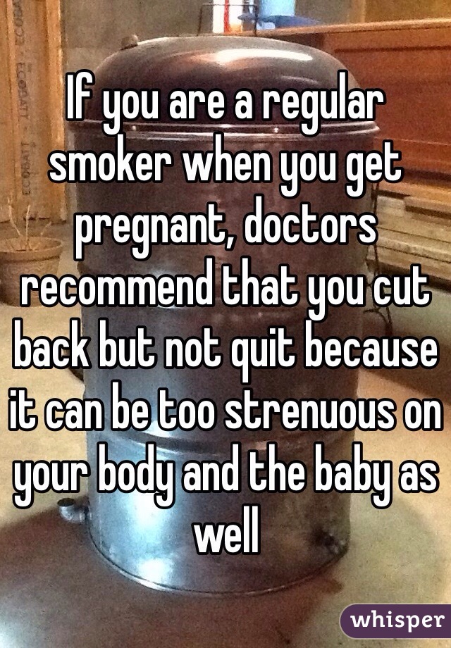 If you are a regular smoker when you get pregnant, doctors recommend that you cut back but not quit because it can be too strenuous on your body and the baby as well