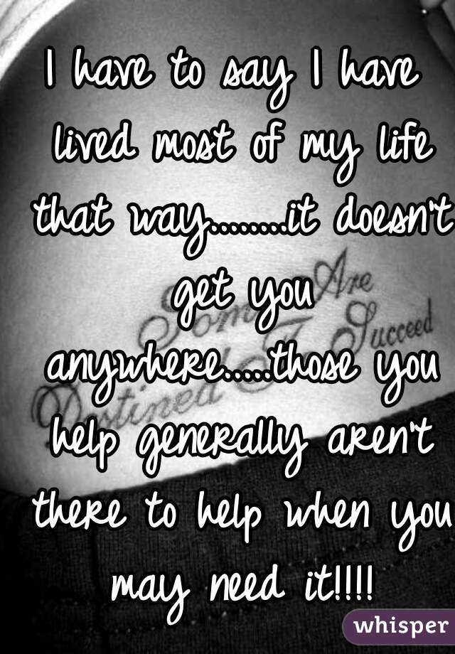 I have to say I have lived most of my life that way........it doesn't get you anywhere.....those you help generally aren't there to help when you may need it!!!!