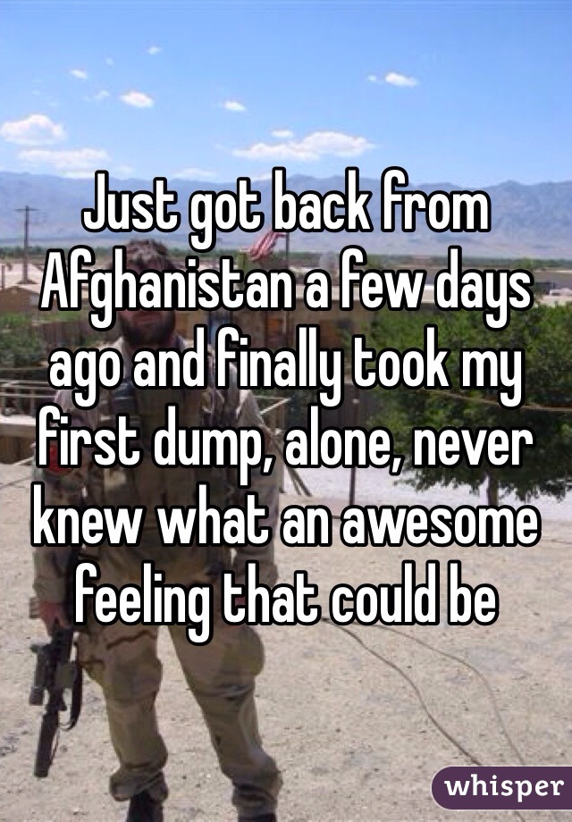 Just got back from Afghanistan a few days ago and finally took my first dump, alone, never knew what an awesome feeling that could be