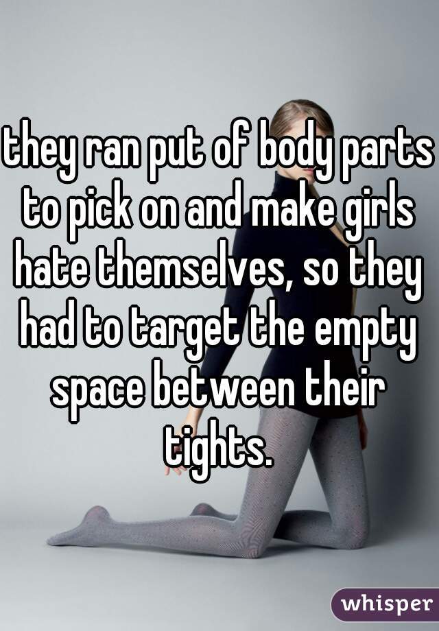 they ran put of body parts to pick on and make girls hate themselves, so they had to target the empty space between their tights.