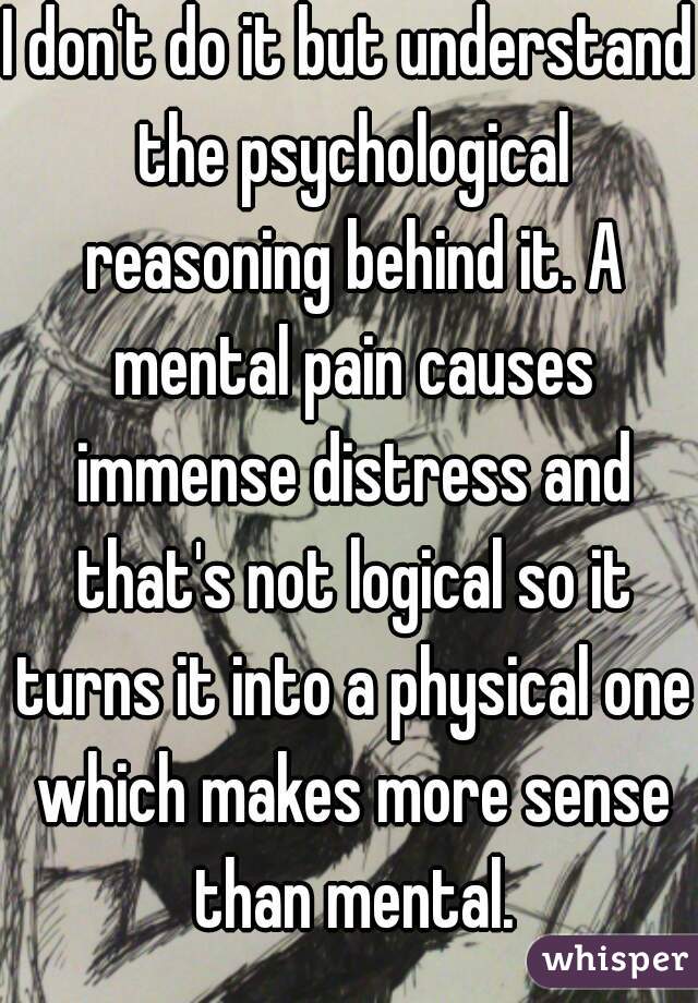 I don't do it but understand the psychological reasoning behind it. A mental pain causes immense distress and that's not logical so it turns it into a physical one which makes more sense than mental.