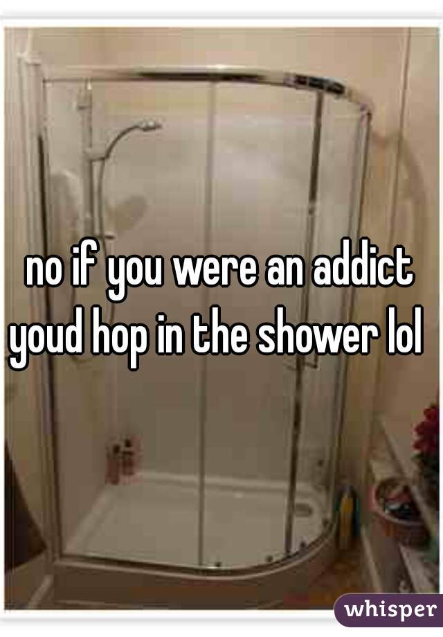 no if you were an addict youd hop in the shower lol  