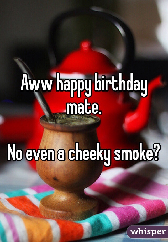 Aww happy birthday mate.

No even a cheeky smoke? 
