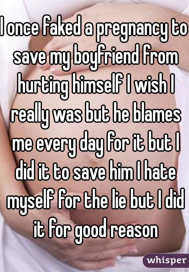 I once faked a pregnancy to save my boyfriend from hurting himself I wish I really was but he blames me every day for it but I did it to save him I hate myself for the lie but I did it for good reason