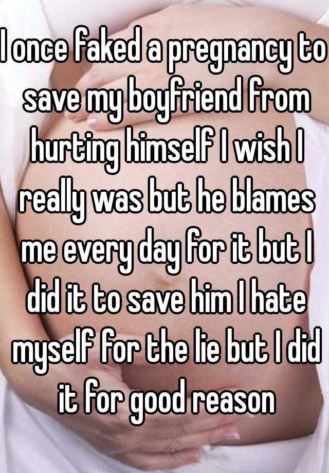 I once faked a pregnancy to save my boyfriend from hurting himself I wish I really was but he blames me every day for it but I did it to save him I hate myself for the lie but I did it for good reason