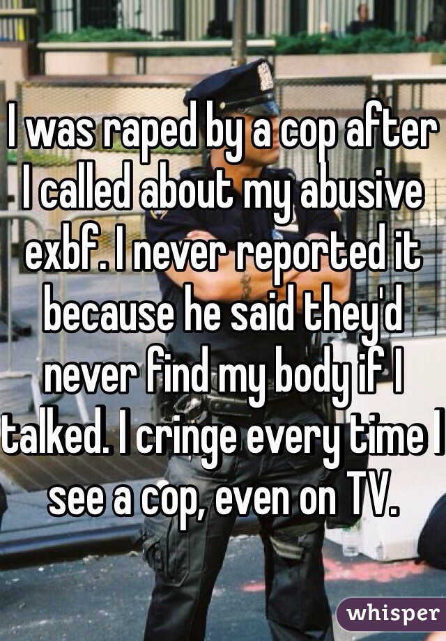 I was raped by a cop after I called about my abusive exbf. I never reported it because he said they'd never find my body if I talked. I cringe every time I see a cop, even on TV. 