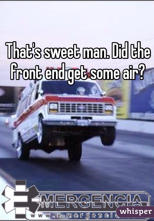 That's sweet man. Did the front end get some air?