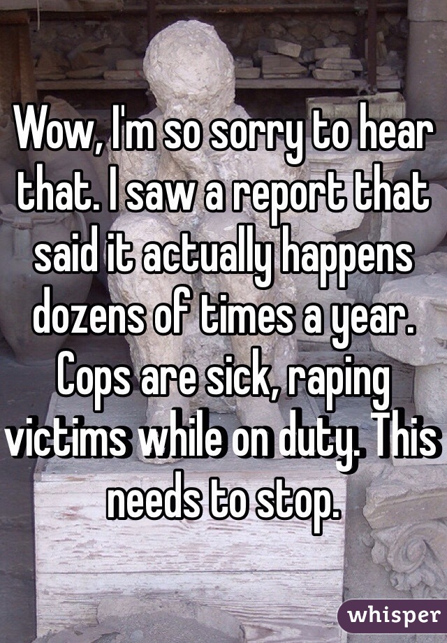 Wow, I'm so sorry to hear that. I saw a report that said it actually happens dozens of times a year. Cops are sick, raping victims while on duty. This needs to stop. 