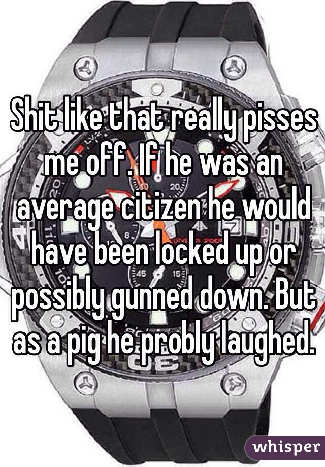 Shit like that really pisses me off. If he was an average citizen he would have been locked up or possibly gunned down. But as a pig he probly laughed. 
