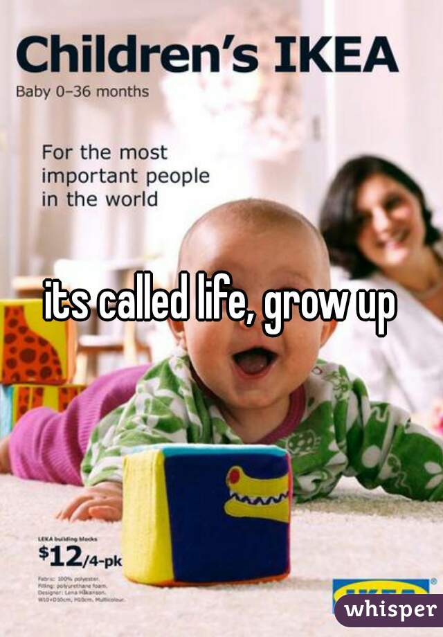 its called life, grow up