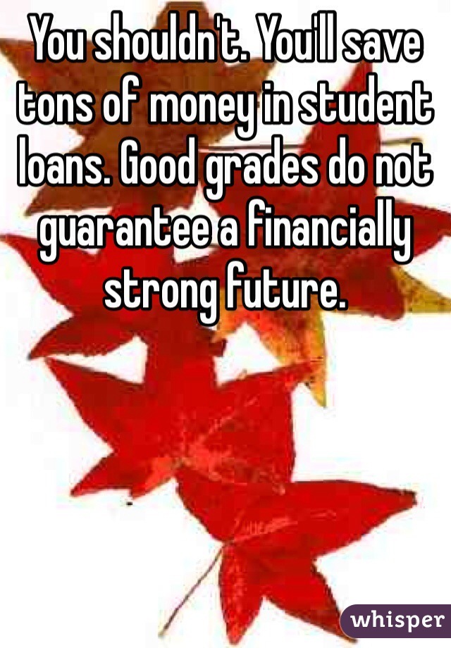 You shouldn't. You'll save tons of money in student loans. Good grades do not guarantee a financially strong future.