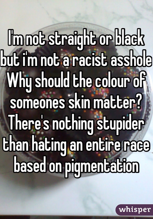I'm not straight or black but i'm not a racist asshole
Why should the colour of someones skin matter? 
There's nothing stupider than hating an entire race based on pigmentation 