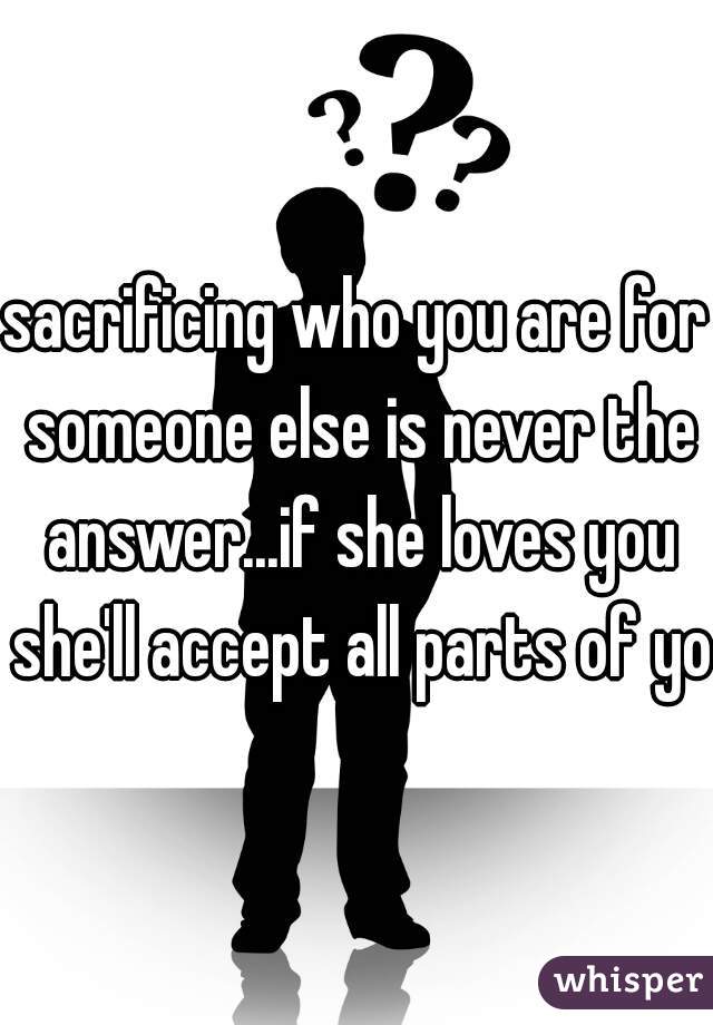 sacrificing who you are for someone else is never the answer...if she loves you she'll accept all parts of you