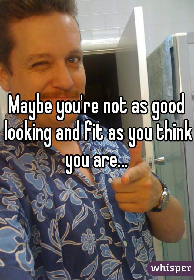 Maybe you're not as good looking and fit as you think you are... 