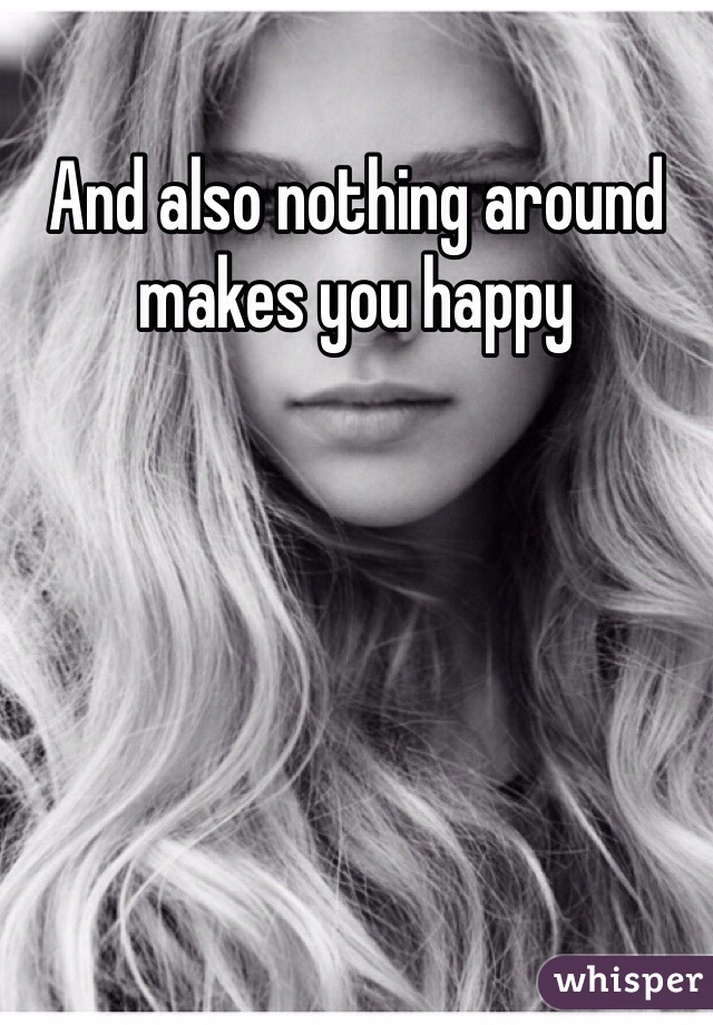 And also nothing around makes you happy 
