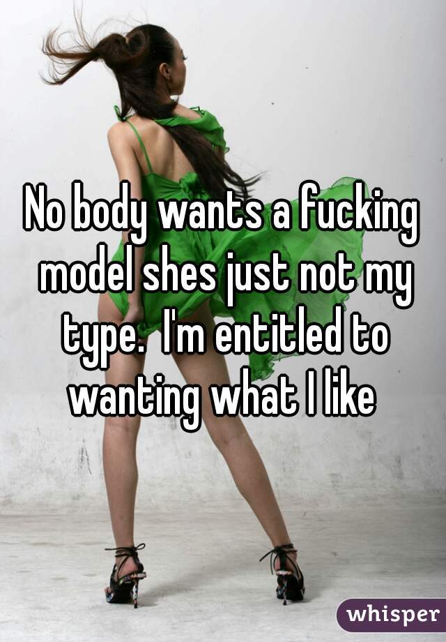 No body wants a fucking model shes just not my type.  I'm entitled to wanting what I like 