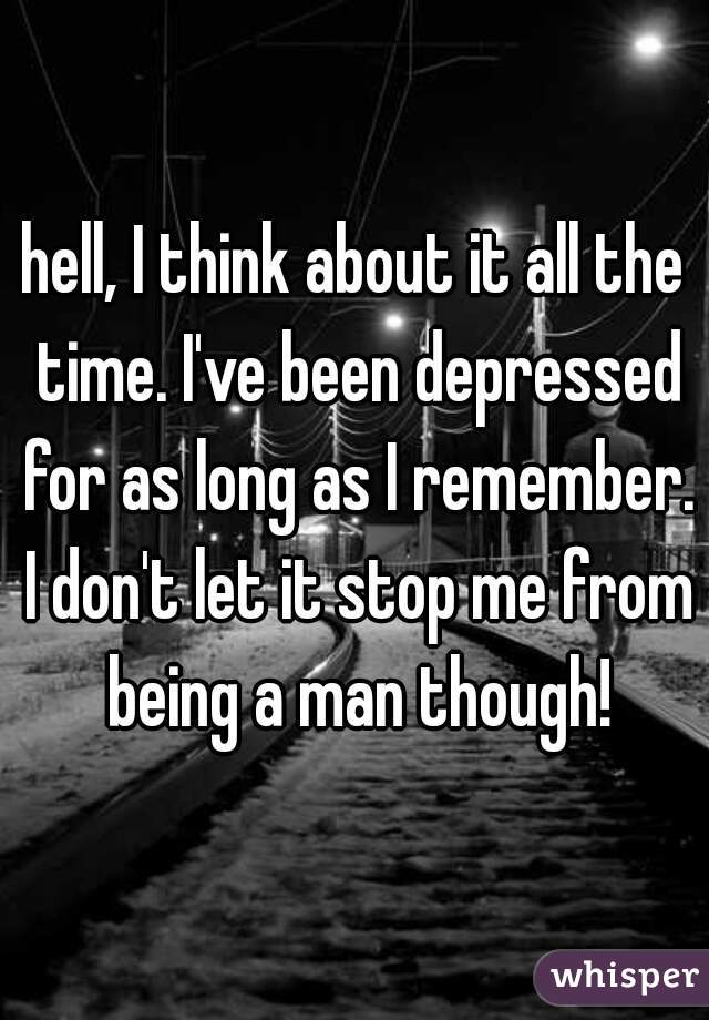 hell, I think about it all the time. I've been depressed for as long as I remember. I don't let it stop me from being a man though!