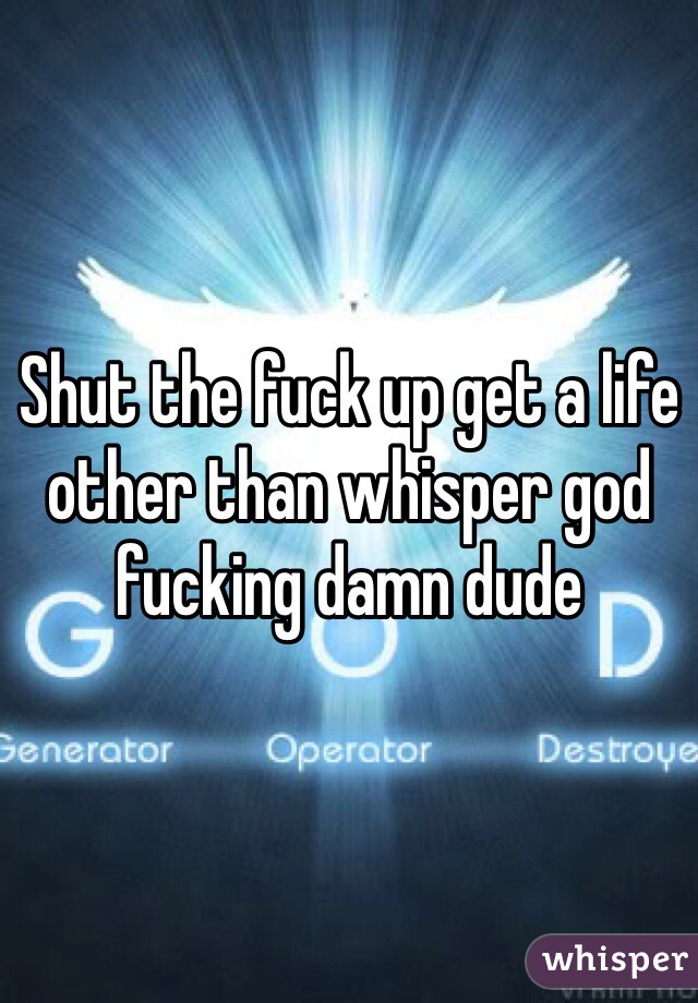 Shut the fuck up get a life other than whisper god fucking damn dude