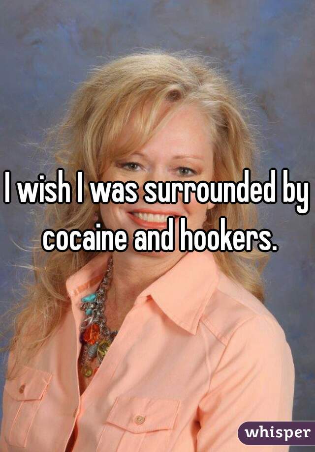 I wish I was surrounded by cocaine and hookers.