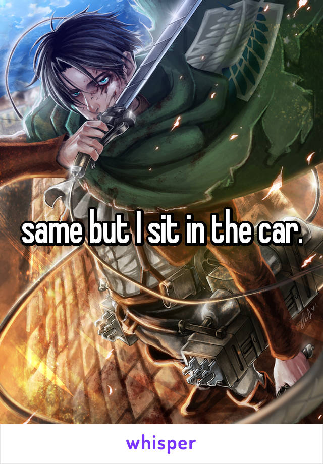 same but I sit in the car.