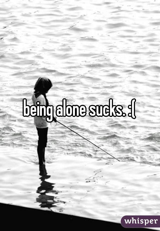 being alone sucks. :(